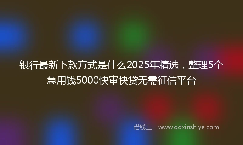 银行最新下款方式是什么2025年精选，整理5个急用钱5000快审快贷无需征信平台