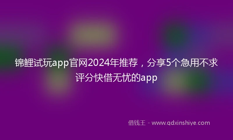 锦鲤试玩app官网2024年推荐，分享5个急用不求评分快借无忧的app