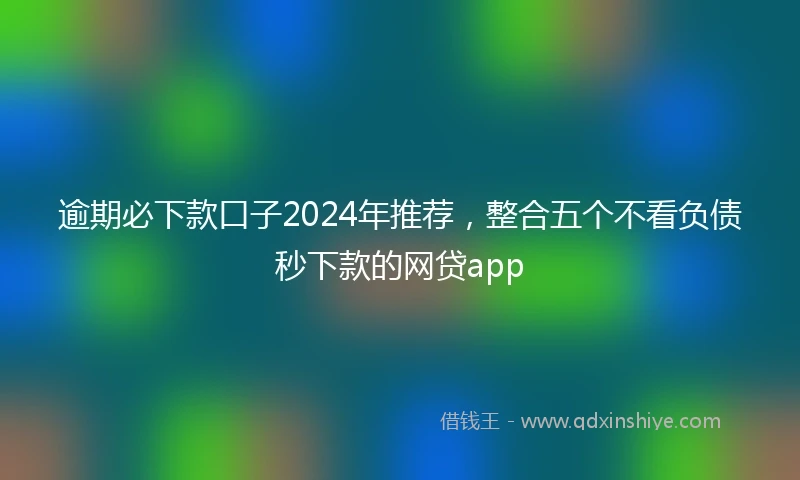 逾期必下款口子2024年推荐，整合五个不看负债秒下款的网贷app