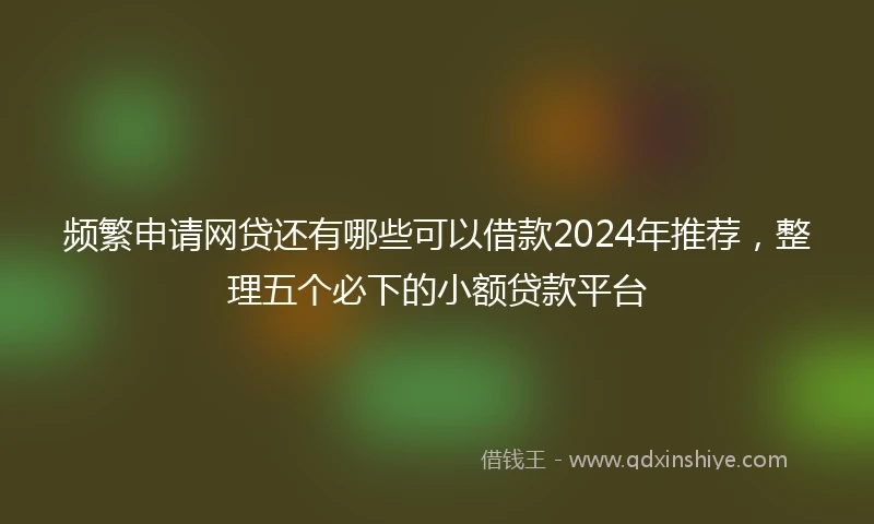 频繁申请网贷还有哪些可以借款2024年推荐，整理五个必下的小额贷款平台