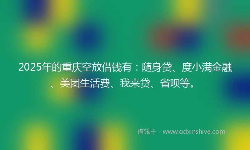 2025年的重庆空放借钱有：随身贷、度小满金融、美团生活费、我来贷、省呗等。