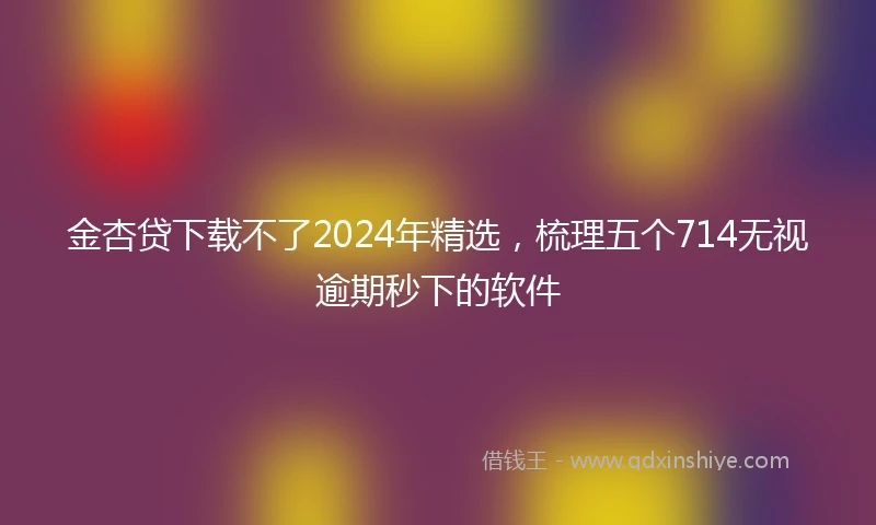 金杏贷下载不了2024年精选，梳理五个714无视逾期秒下的软件