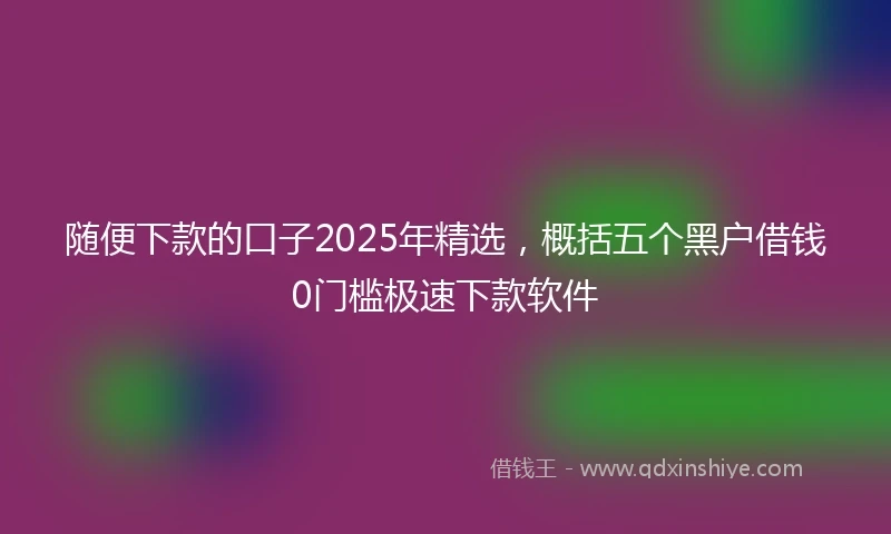 随便下款的口子2025年精选，概括五个黑户借钱0门槛极速下款软件