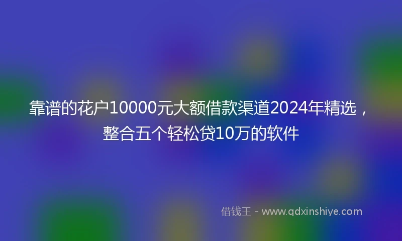 靠谱的花户10000元大额借款渠道2024年精选，整合五个轻松贷10万的软件