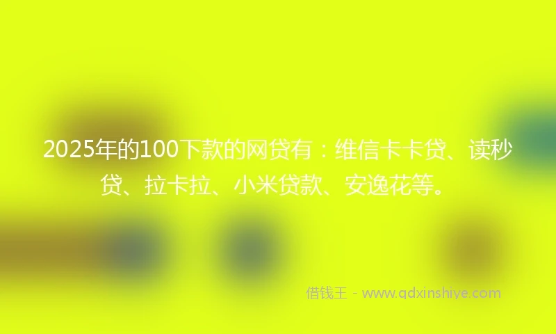 2025年的100下款的网贷有：维信卡卡贷、读秒贷、拉卡拉、小米贷款、安逸花等。