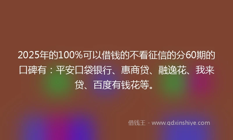 2025年的100%可以借钱的不看征信的分60期的口碑有：平安口袋银行、惠商贷、融逸花、我来贷、百度有钱花等。