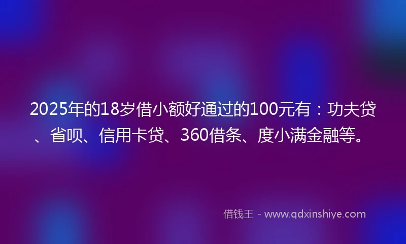 2025年的18岁借小额好通过的100元有：功夫贷、省呗、信用卡贷、360借条、度小满金融等。