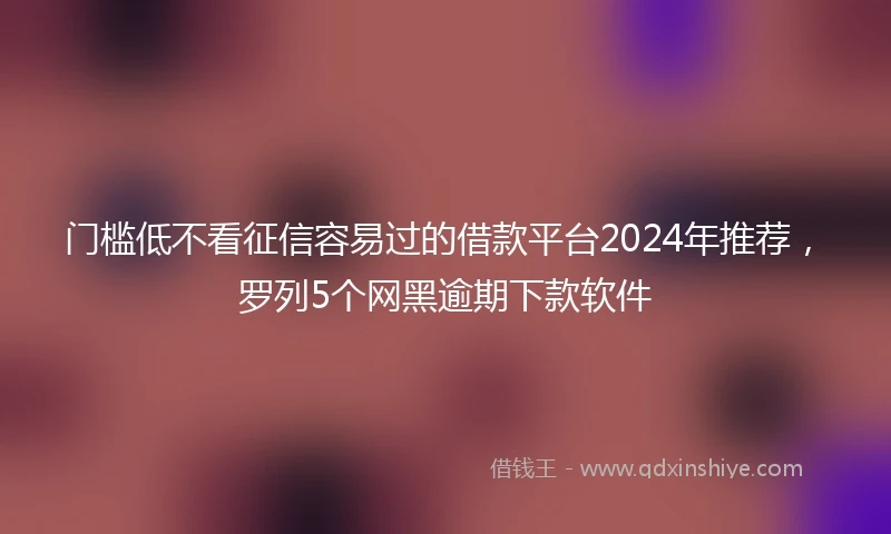 门槛低不看征信容易过的借款平台2024年推荐，罗列5个网黑逾期下款软件
