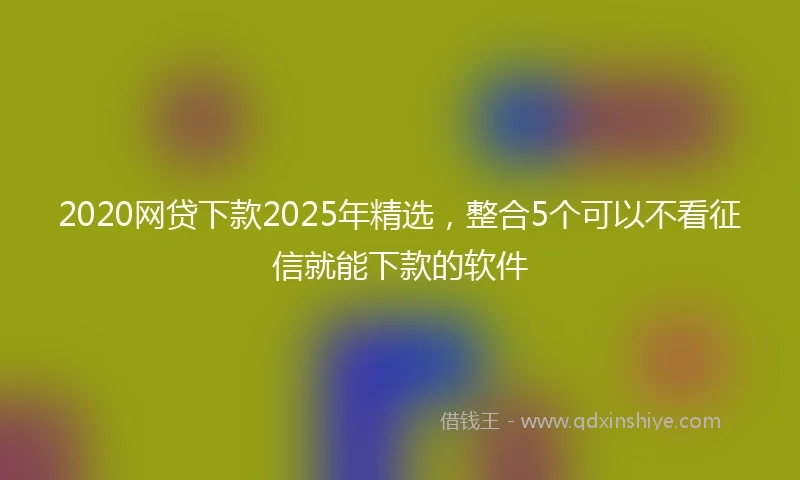 2020网贷下款2025年精选，整合5个可以不看征信就能下款的软件