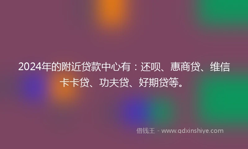 2024年的附近贷款中心有：还呗、惠商贷、维信卡卡贷、功夫贷、好期贷等。