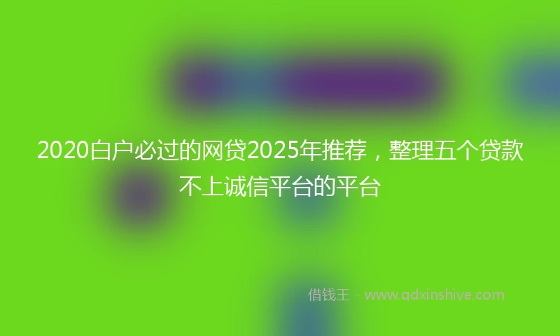 2020白户必过的网贷2025年推荐，整理五个贷款不上诚信平台的平台