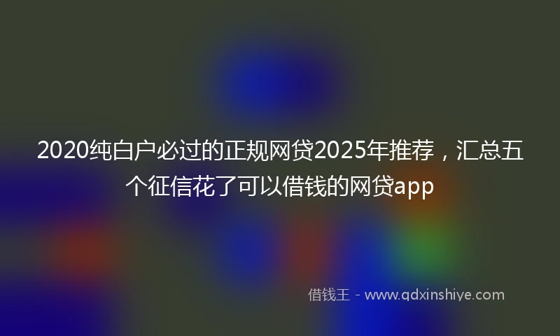 2020纯白户必过的正规网贷2025年推荐，汇总五个征信花了可以借钱的网贷app