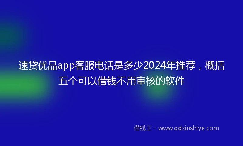 速贷优品app客服电话是多少2024年推荐，概括五个可以借钱不用审核的软件