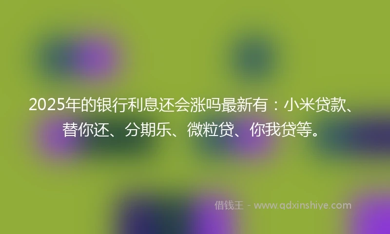 2025年的银行利息还会涨吗最新有：小米贷款、替你还、分期乐、微粒贷、你我贷等。