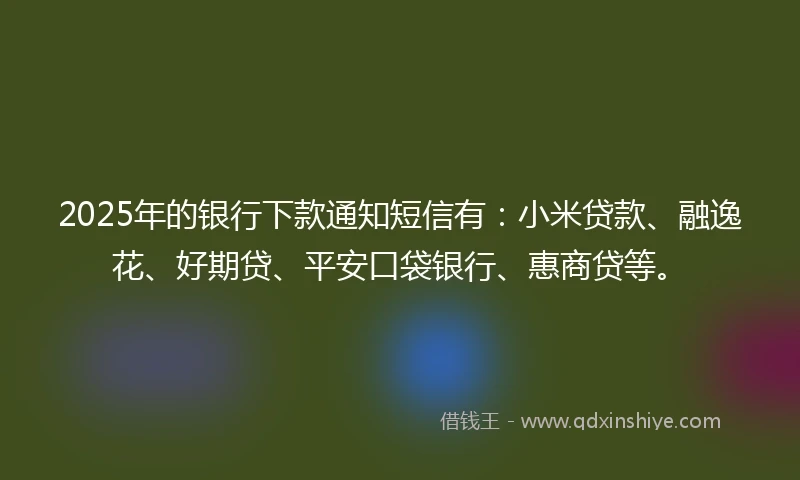2025年的银行下款通知短信有：小米贷款、融逸花、好期贷、平安口袋银行、惠商贷等。