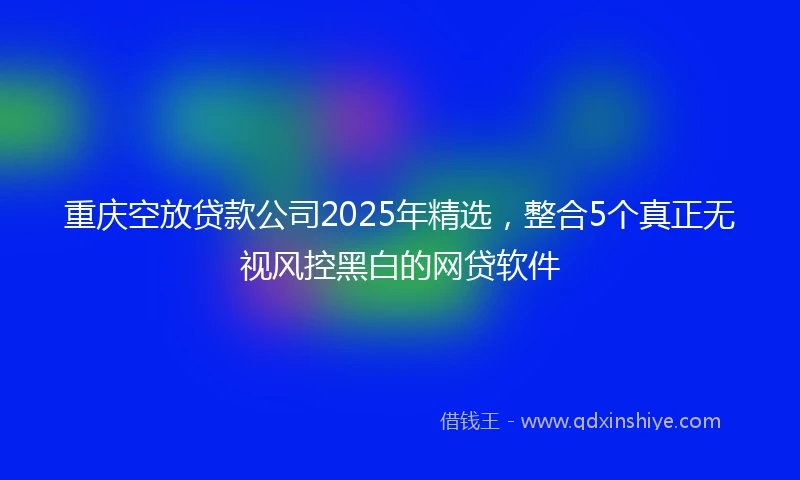 重庆空放贷款公司2025年精选，整合5个真正无视风控黑白的网贷软件