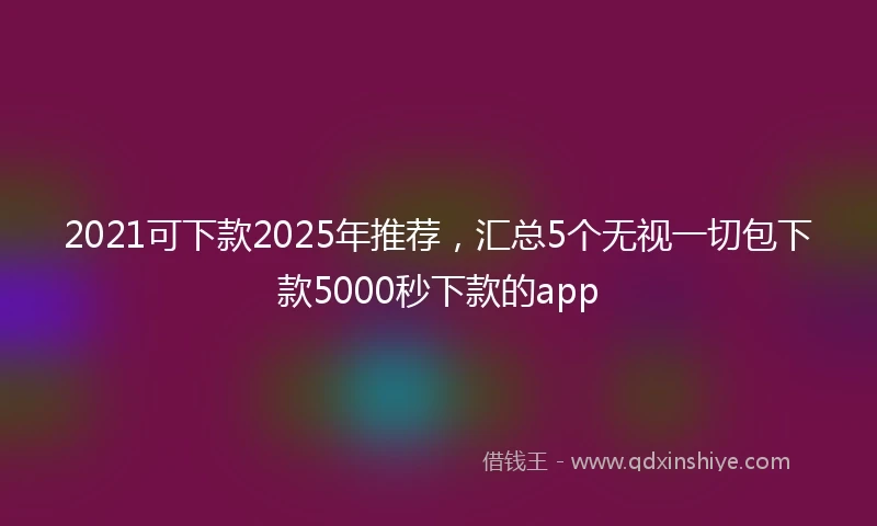 2021可下款2025年推荐，汇总5个无视一切包下款5000秒下款的app