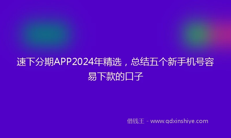 速下分期APP2024年精选，总结五个新手机号容易下款的口子