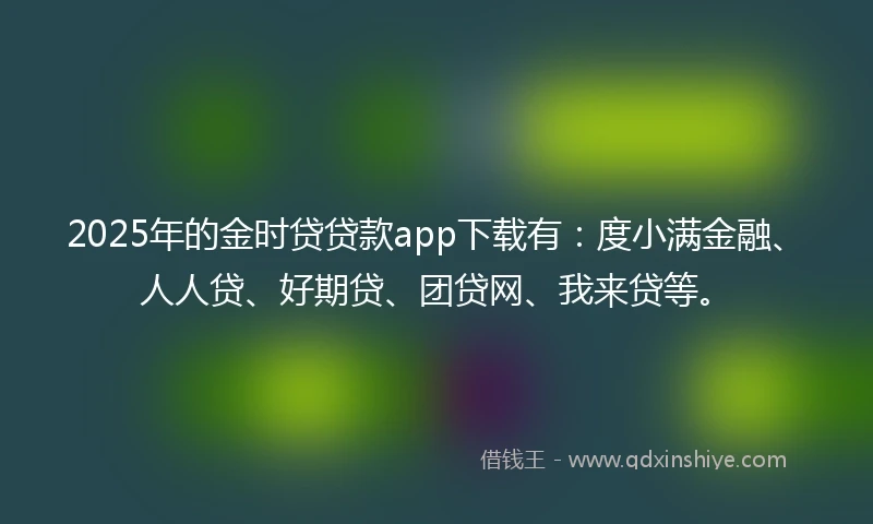 2025年的金时贷贷款app下载有：度小满金融、人人贷、好期贷、团贷网、我来贷等。