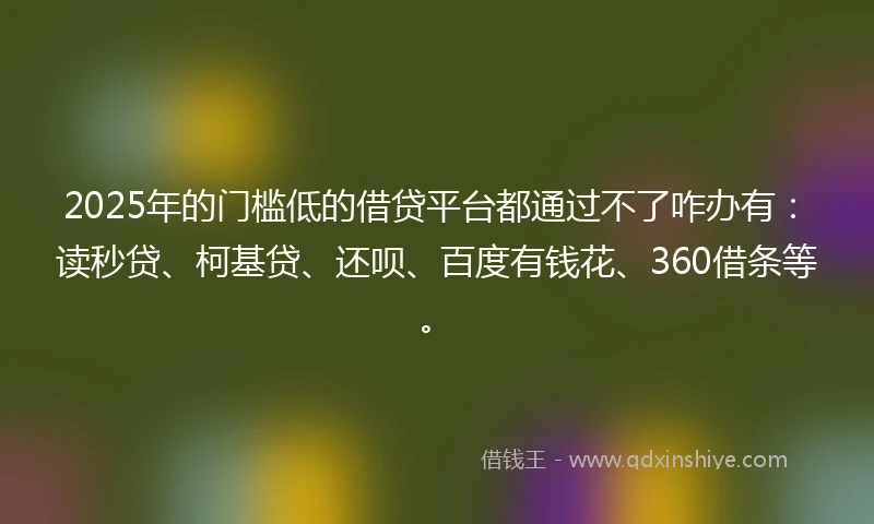 2025年的门槛低的借贷平台都通过不了咋办有：读秒贷、柯基贷、还呗、百度有钱花、360借条等。
