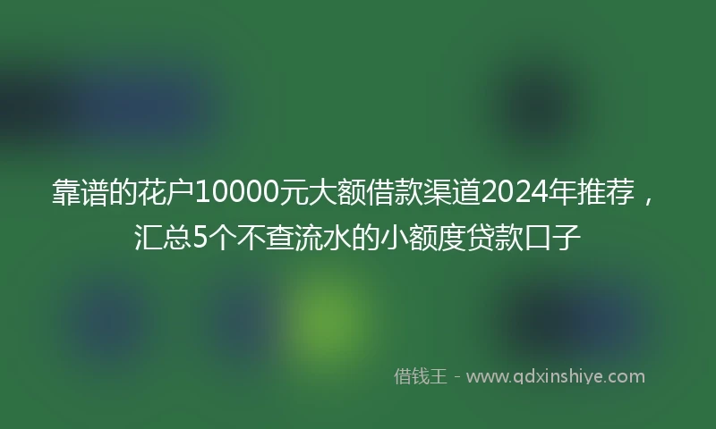 靠谱的花户10000元大额借款渠道2024年推荐，汇总5个不查流水的小额度贷款口子