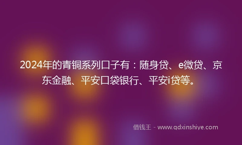2024年的青铜系列口子有：随身贷、e微贷、京东金融、平安口袋银行、平安i贷等。