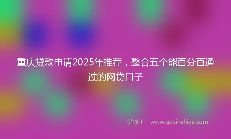 重庆贷款申请2025年推荐，整合五个能百分百通过的网贷口子