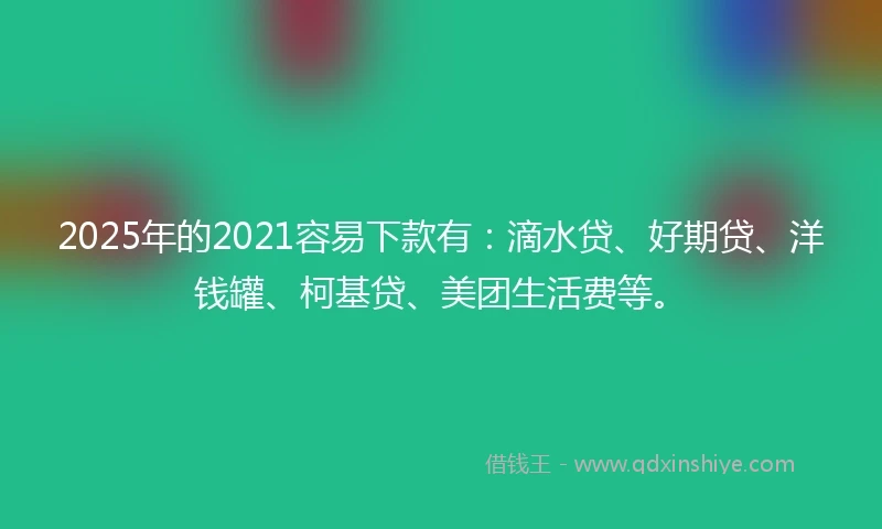 2025年的2021容易下款有：滴水贷、好期贷、洋钱罐、柯基贷、美团生活费等。