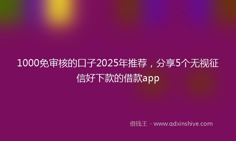 1000免审核的口子2025年推荐，分享5个无视征信好下款的借款app