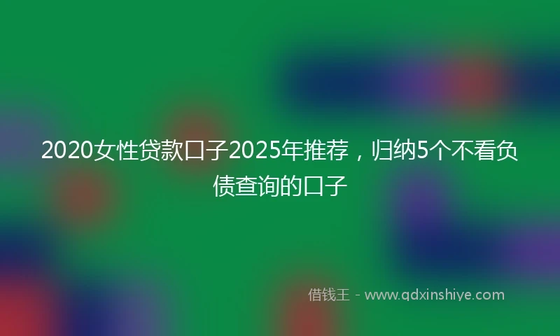 2020女性贷款口子2025年推荐，归纳5个不看负债查询的口子