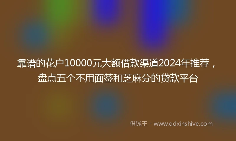 靠谱的花户10000元大额借款渠道2024年推荐，盘点五个不用面签和芝麻分的贷款平台