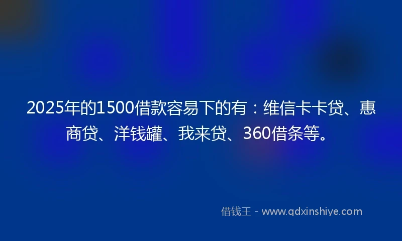 2025年的1500借款容易下的有：维信卡卡贷、惠商贷、洋钱罐、我来贷、360借条等。
