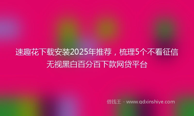 速趣花下载安装2025年推荐，梳理5个不看征信无视黑白百分百下款网贷平台