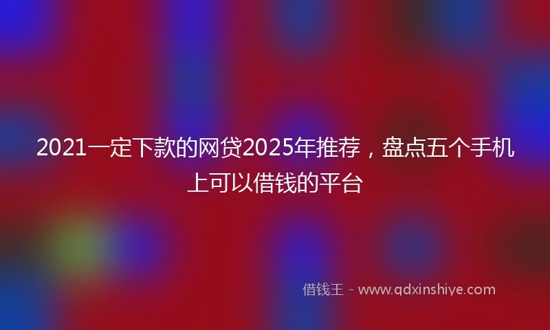 2021一定下款的网贷2025年推荐，盘点五个手机上可以借钱的平台