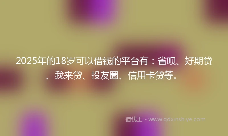 2025年的18岁可以借钱的平台有：省呗、好期贷、我来贷、投友圈、信用卡贷等。
