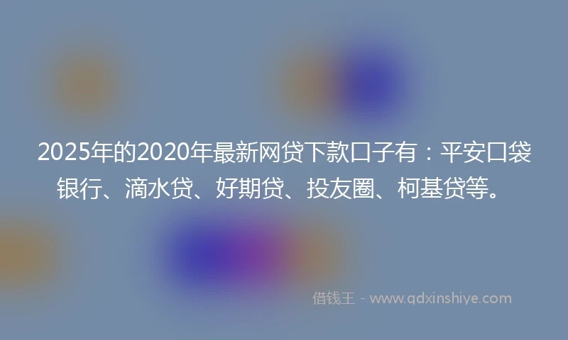 2025年的2020年最新网贷下款口子有：平安口袋银行、滴水贷、好期贷、投友圈、柯基贷等。