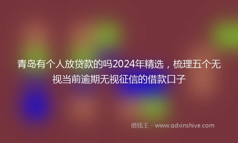 青岛有个人放贷款的吗2024年精选，梳理五个无视当前逾期无视征信的借款口子