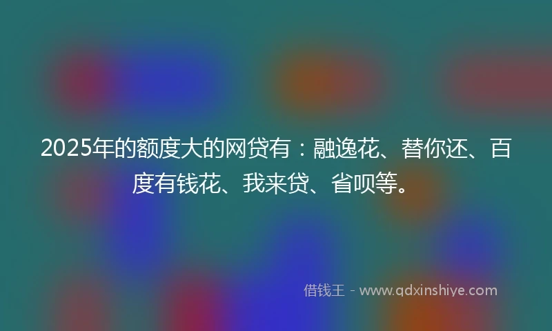 2025年的额度大的网贷有：融逸花、替你还、百度有钱花、我来贷、省呗等。