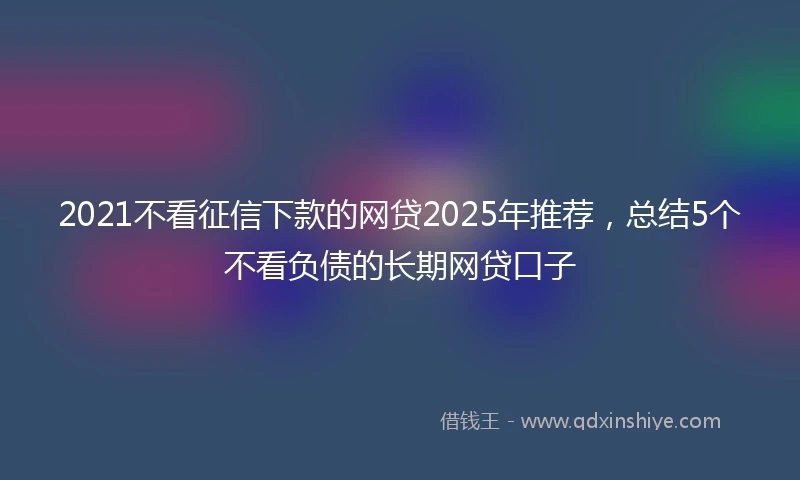 2021不看征信下款的网贷2025年推荐，总结5个不看负债的长期网贷口子