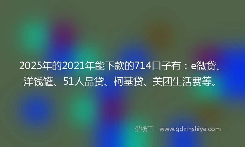 2025年的2021年能下款的714口子有：e微贷、洋钱罐、51人品贷、柯基贷、美团生活费等。