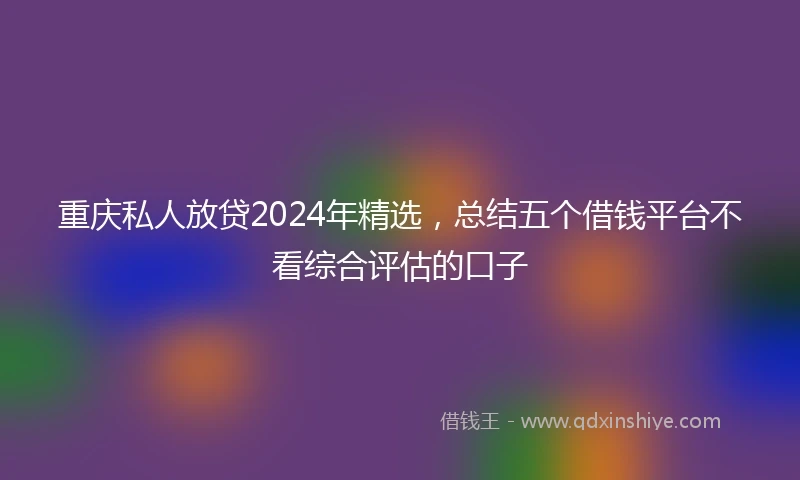 重庆私人放贷2024年精选，总结五个借钱平台不看综合评估的口子