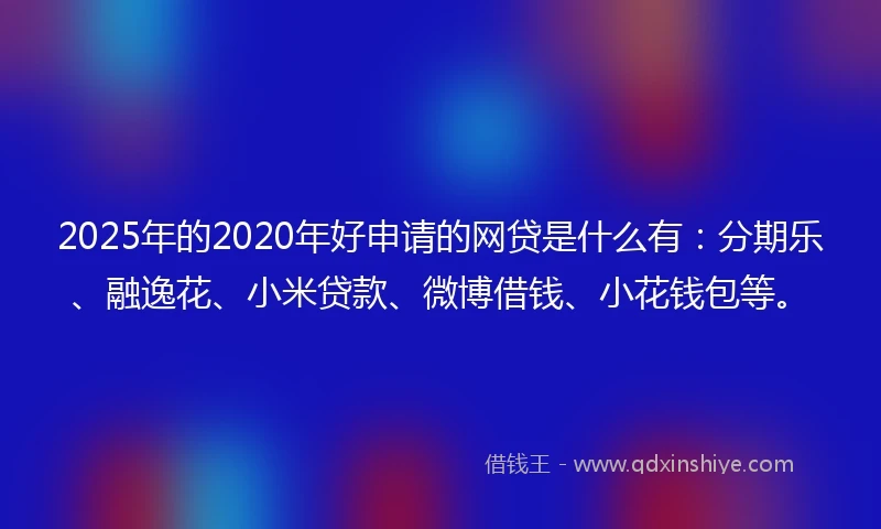 2025年的2020年好申请的网贷是什么有：分期乐、融逸花、小米贷款、微博借钱、小花钱包等。