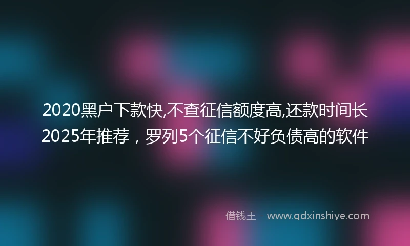 2020黑户下款快,不查征信额度高,还款时间长2025年推荐，罗列5个征信不好负债高的软件