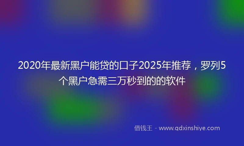 2020年最新黑户能贷的口子2025年推荐，罗列5个黑户急需三万秒到的的软件