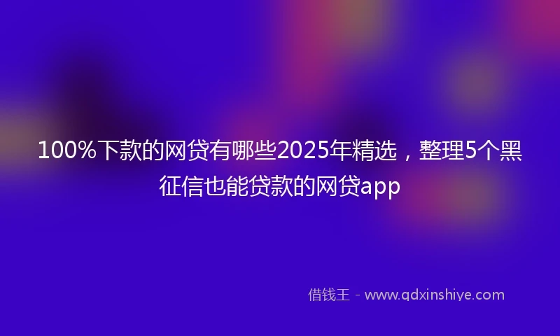 100%下款的网贷有哪些2025年精选，整理5个黑征信也能贷款的网贷app