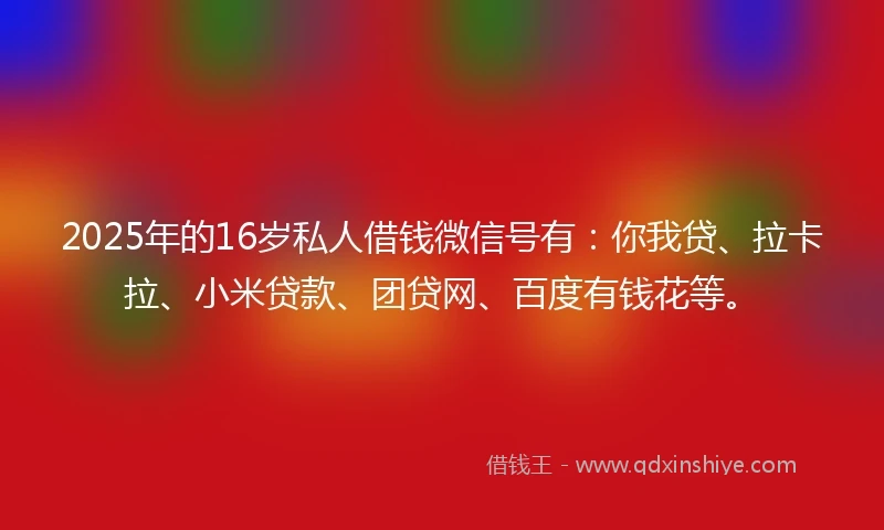 2025年的16岁私人借钱微信号有：你我贷、拉卡拉、小米贷款、团贷网、百度有钱花等。