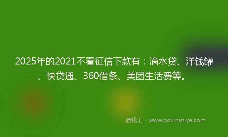 2025年的2021不看征信下款有：滴水贷、洋钱罐、快贷通、360借条、美团生活费等。