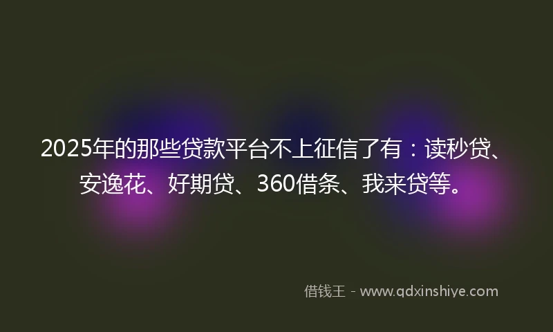 2025年的那些贷款平台不上征信了有：读秒贷、安逸花、好期贷、360借条、我来贷等。