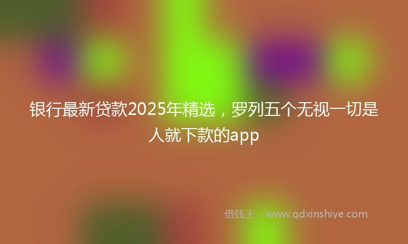 银行最新贷款2025年精选，罗列五个无视一切是人就下款的app