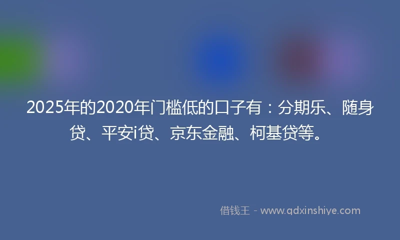2025年的2020年门槛低的口子有：分期乐、随身贷、平安i贷、京东金融、柯基贷等。